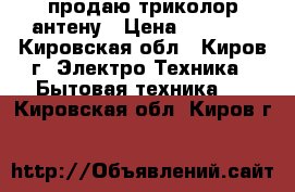 продаю триколор антену › Цена ­ 4 000 - Кировская обл., Киров г. Электро-Техника » Бытовая техника   . Кировская обл.,Киров г.